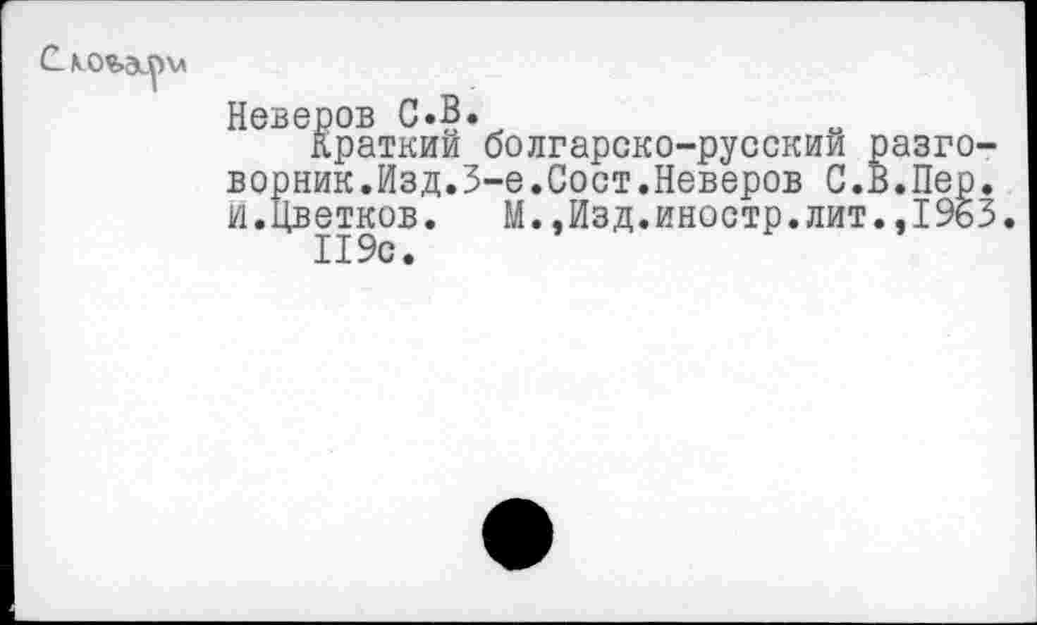 ﻿
Неверов С.В.
Краткий болгарско-русский разговорник.Изд. 3-е.Сост.Неверов С.В.Пер. и.Цветков.	М.,Изд.иностр.лит.,1963.
119с.